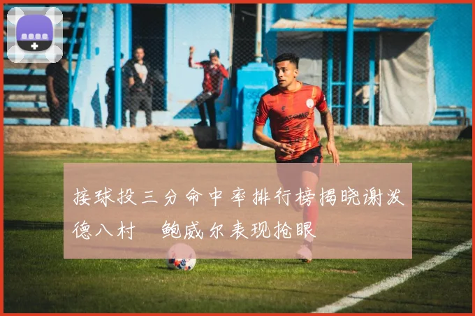 接球投三分命中率排行榜揭晓谢泼德八村塁鲍威尔表现抢眼