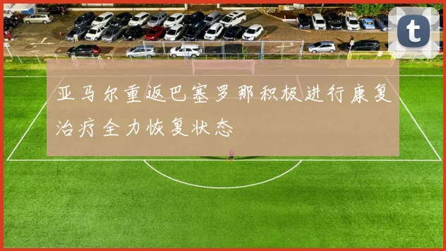 亚马尔重返巴塞罗那积极进行康复治疗全力恢复状态