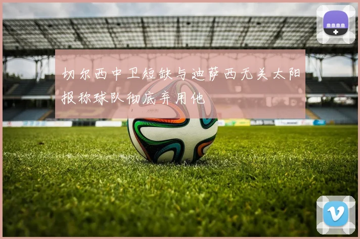 切尔西中卫短缺与迪萨西无关太阳报称球队彻底弃用他