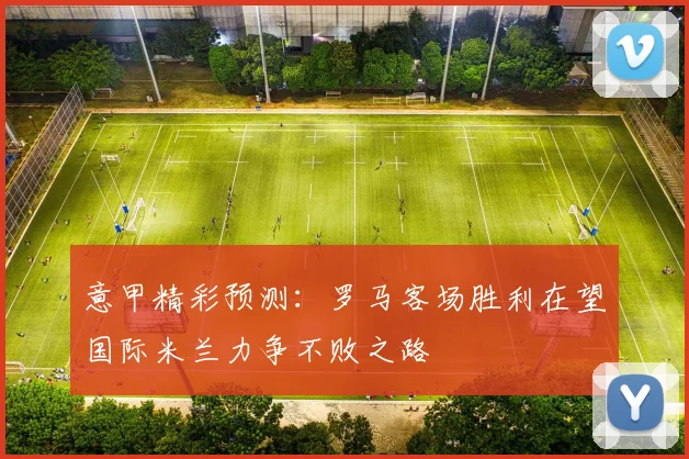 意甲精彩预测：罗马客场胜利在望国际米兰力争不败之路