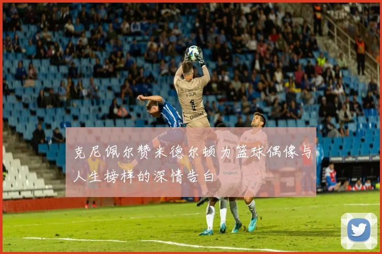 克尼佩尔赞米德尔顿为篮球偶像与人生榜样的深情告白
