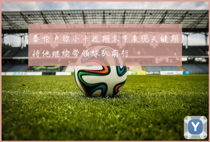 泰伦卢称小卡近期末节表现关键期待他继续带领球队前行