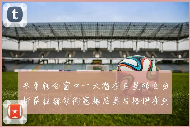 冬季转会窗口十大潜在巨星转会分析萨拉赫领衔塞梅尼奥与格伊在列