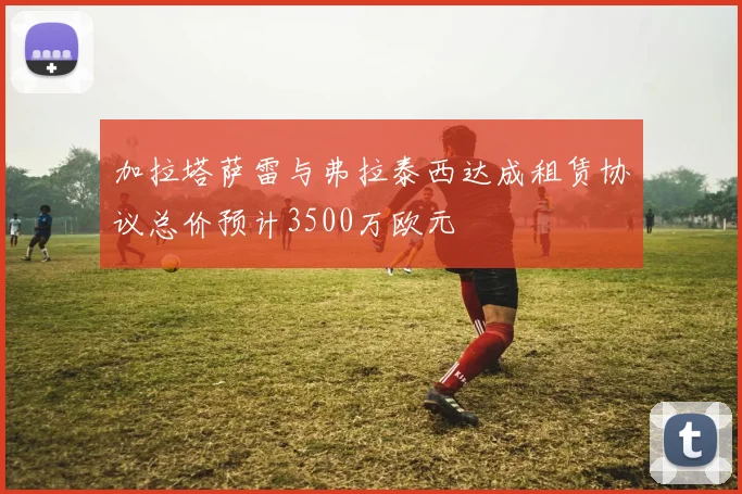 加拉塔萨雷与弗拉泰西达成租赁协议总价预计3500万欧元