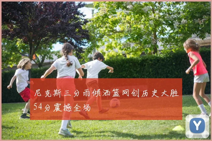 尼克斯三分雨倾洒篮网创历史大胜54分震撼全场