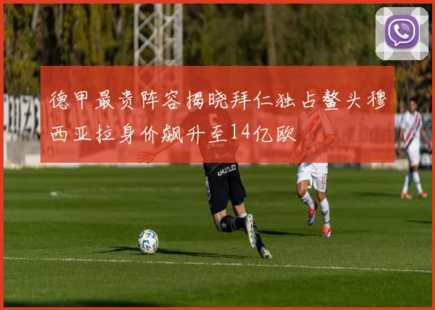德甲最贵阵容揭晓拜仁独占鳌头穆西亚拉身价飙升至14亿欧