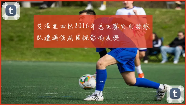 艾泽里回忆2016年总决赛失利称球队遭遇伤病困扰影响表现
