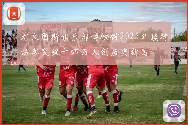 尤文图斯俱乐部博物馆2025年接待访客突破十四万人创历史新高