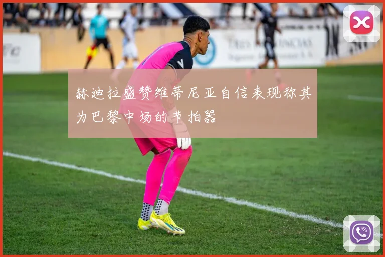 赫迪拉盛赞维蒂尼亚自信表现称其为巴黎中场的节拍器