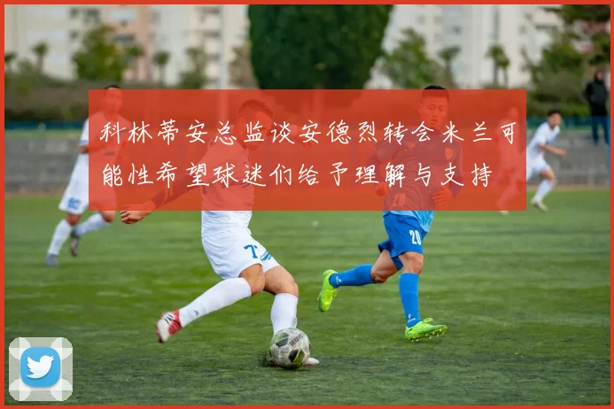 科林蒂安总监谈安德烈转会米兰可能性希望球迷们给予理解与支持