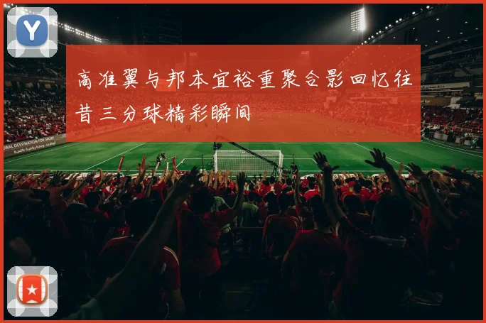 高准翼与邦本宜裕重聚合影回忆往昔三分球精彩瞬间