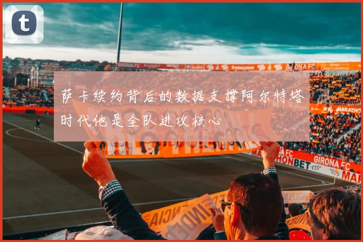萨卡续约背后的数据支撑阿尔特塔时代他是全队进攻核心